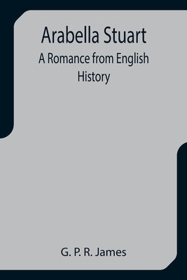 Arabella Stuart: A Romance from English History by P. R. James, G.