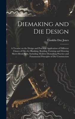 Diemaking and Die Design; a Treatise on the Design and Practical Application of Different Classes of Dies for Blanking, Bending, Forming and Drawing S by Jones, Franklin Day 1879-1967