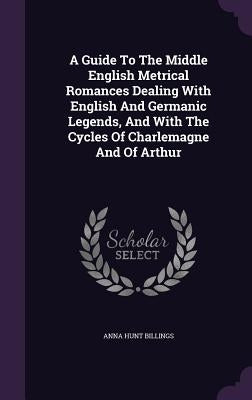 A Guide To The Middle English Metrical Romances Dealing With English And Germanic Legends, And With The Cycles Of Charlemagne And Of Arthur by Billings, Anna Hunt