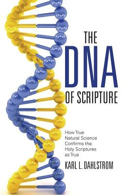 The DNA of Scripture: How True Natural Science Confirms the Holy Scriptures as True by Dahlstrom, Karl L.