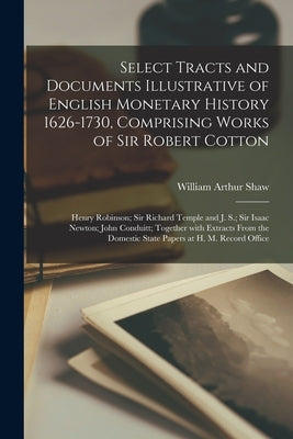 Select Tracts and Documents Illustrative of English Monetary History 1626-1730, Comprising Works of Sir Robert Cotton; Henry Robinson; Sir Richard Tem by Shaw, William Arthur 1865-1943