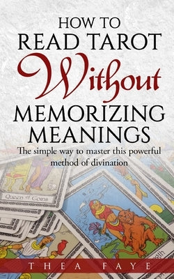 How to Read Tarot Without Memorizing Meanings: The simple way to master this powerful method of divination by Faye, Thea