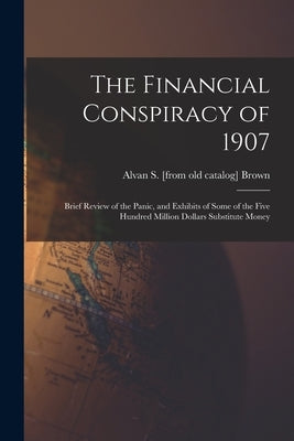 The Financial Conspiracy of 1907; Brief Review of the Panic, and Exhibits of Some of the Five Hundred Million Dollars Substitute Money by Brown, Alvan S. [From Old Catalog]