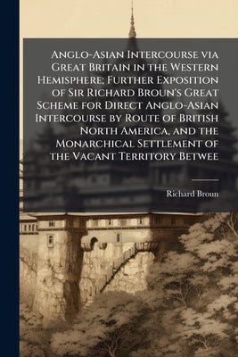 Anglo-Asian Intercourse via Great Britain in the Western Hemisphere; Further Exposition of Sir Richard Broun's Great Scheme for Direct Anglo-Asian Int by Broun, Richard