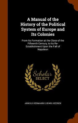 A Manual of the History of the Political System of Europe and Its Colonies: From Its Formation at the Close of the Fifteenth Century, to Its Re-Establ by Heeren, Arnold Hermann Ludwig