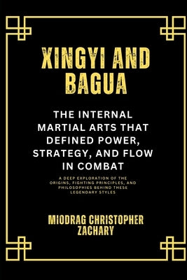 Xingyi and Bagua: The Internal Martial Arts That Defined Power, Strategy, and Flow in Combat: A Deep Exploration of the Origins, Fighting Principles, by Zachary, Miodrag Christopher
