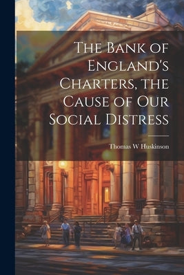 The Bank of England's Charters, the Cause of our Social Distress by Huskinson, Thomas W.
