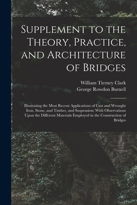 Supplement to the Theory, Practice, and Architecture of Bridges: Illustrating the Most Recent Applications of Cast and Wrought Iron, Stone, and Timber by Burnell, George Rowdon