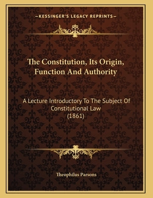 The Constitution, Its Origin, Function And Authority: A Lecture Introductory To The Subject Of Constitutional Law (1861) by Parsons, Theophilus