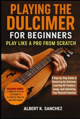 Playing the Dulcimer for Beginners: PLAY LIKE A PRO FROM SCRATCH: A Step-by-Step Guide to Mastering the Dulcimer, learning 50 Timeless Songs, and Unlo by Sanchez, Albert K.