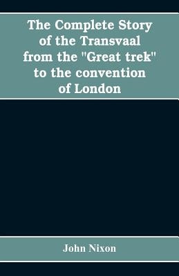 The complete story of the Transvaal from the "Great trek" to the convention of London. With appendix comprising ministerial declarations of policy and by Nixon, John