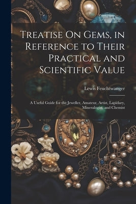 Treatise On Gems, in Reference to Their Practical and Scientific Value: A Useful Guide for the Jeweller, Amateur, Artist, Lapidary, Mineralogist, and by Feuchtwanger, Lewis