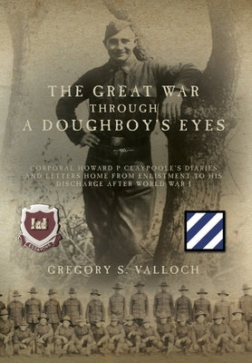 The Great War Through a Doughboy's Eyes: Corporal Howard P Claypoole's Diaries and Letters home from Enlistment to his discharge after World War I by Valloch, Gregory S.