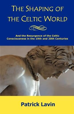 The Shaping of the Celtic World: And the Resurgence of the Celtic Consciousness in the 19th and 20th Centuries by Lavin, Patrick