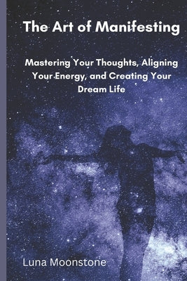 The Art of Manifesting: Mastering Your Thoughts, Aligning Your Energy, and Creating Your Dream Life by Moonstone, Luna