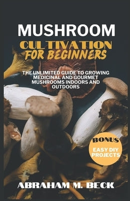 Mushroom Cultivation for Beginners: The Unlimited Guide to Growing Medicinal and Gourmet Mushrooms Indoors and Outdoors by M. Beck, Abraham