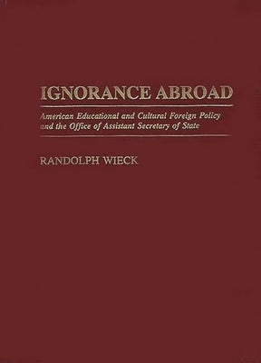 Ignorance Abroad: American Educational and Cultural Foreign Policy and the Office of Assistant Secretary of State by Wieck, Randolph