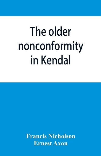 The older nonconformity in Kendal: a history of the Unitarian Chapel in the Market Place with transcripts fo the registers and notices of the nonconfo by Nicholson, Francis