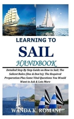Learning to Sail Handbook: Detailed Step By Step Guide on How to Sail; The Salient Rules (Dos & Don'ts); The Required Preparation Plus Some Vital by Romani, Wanda K.