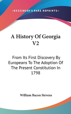 A History Of Georgia V2: From Its First Discovery By Europeans To The Adoption Of The Present Constitution In 1798 by Stevens, William Bacon
