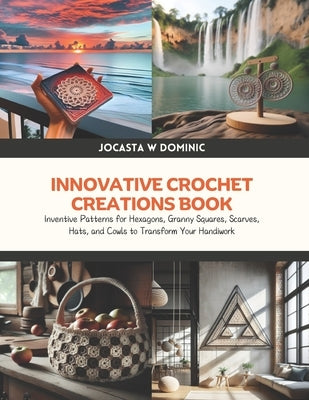 Innovative Crochet Creations Book: Inventive Patterns for Hexagons, Granny Squares, Scarves, Hats, and Cowls to Transform Your Handiwork by Dominic, Jocasta W.