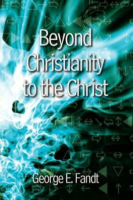 Beyond Christianity to the Christ: Beyond Religion to the Source by Fandt, George E.