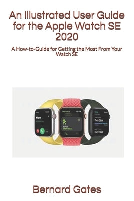 An Illustrated User Guide for the Apple Watch SE 2020: A How-to-Guide for Getting the Most From Your Watch SE by Gates, Bernard