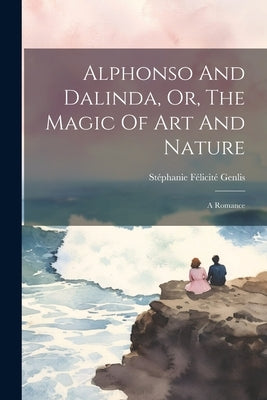 Alphonso And Dalinda, Or, The Magic Of Art And Nature: A Romance by Stéphanie Félicité Genlis (Comtesse D