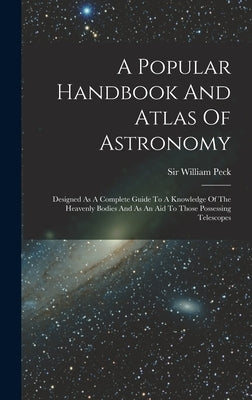 A Popular Handbook And Atlas Of Astronomy: Designed As A Complete Guide To A Knowledge Of The Heavenly Bodies And As An Aid To Those Possessing Telesc by Peck, William