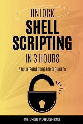 Unlock Shell Scripting in 3 Hours: A bullet point guide for beginners by Publishers, Re-Wise