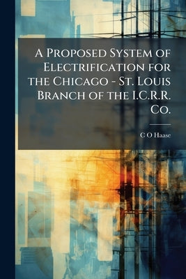 A Proposed System of Electrification for the Chicago - St. Louis Branch of the I.C.R.R. Co. by Haase, C. O.