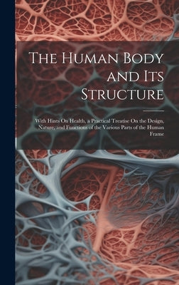 The Human Body and Its Structure: With Hints On Health, a Practical Treatise On the Design, Nature, and Functions of the Various Parts of the Human Fr by Anonymous