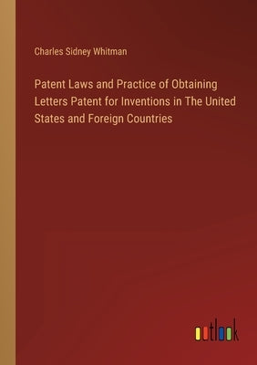 Patent Laws and Practice of Obtaining Letters Patent for Inventions in The United States and Foreign Countries by Whitman, Charles Sidney