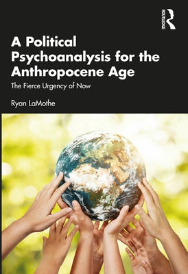 A Political Psychoanalysis for the Anthropocene Age: The Fierce Urgency of Now by Lamothe, Ryan