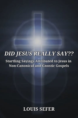 Did Jesus Really Say: Startling Sayings Attributed to Jesus in Non-Canonical and Gnostic Gospels by Sefer, Louis