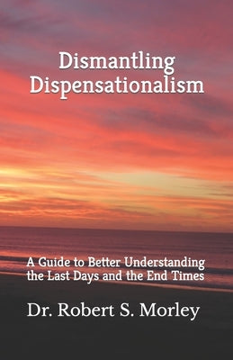 Dismantling Dispensationalism: A guide to better understanding the Last Days and the End Times by Morley, Robert S.