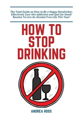 How to Stop Drinking Alcohol: The Total Guide on How to Be a Happy Nondrinker, Effectively Cure this addiction and Quit for Good! Resolve To Live An A by Ross, Andrea