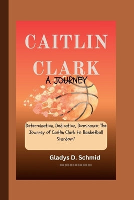 Caitlin Clark: A JOURNEY: Determination, Dedication, Dominance: The Journey of Caitlin Clark to Basketball Stardom by D. Schmid, Gladys