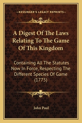 A Digest Of The Laws Relating To The Game Of This Kingdom: Containing All The Statutes Now In Force, Respecting The Different Species Of Game (1775) by Paul, John