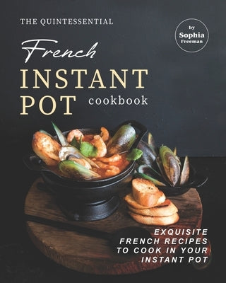 The Quintessential French Instant Pot Cookbook: Exquisite French Recipes to Cook in Your Instant Pot by Freeman, Sophia