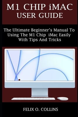 M1 Chip iMac User Guide: The Ultimate Beginner's Manual to Using the Latest M1 Chip iMac Easily with Tips and Tricks by Collins, Felix O.