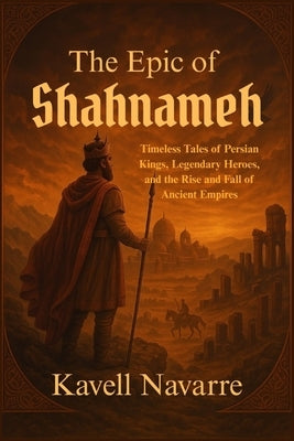 The Epic of Shahnameh: Timeless Tales of Persian Kings, Legendary Heroes, and the Rise and Fall of Ancient Empires by Navarre, Kavell