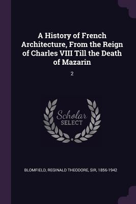 A History of French Architecture, From the Reign of Charles VIII Till the Death of Mazarin: 2 by Blomfield, Reginald Theodore