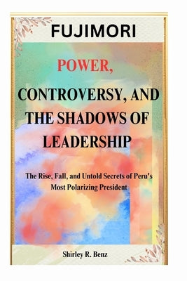 Fujimori: POWER, CONTROVERSY, AND THE SHADOWS OF LEADERSHIP: The Rise, Fall, and Untold Secrets of Peru's Most Polarizing President by Benz, Shirley R.