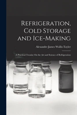 Refrigeration, Cold Storage and Ice-Making: A Practical Treatise On the Art and Science of Refrigeration by Wallis-Tayler, Alexander James