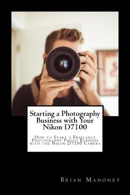 Starting a Photography Business with Your Nikon D7100: How to Start a Freelance Photography Photo Business with the Nikon D7100 Camera by Mahoney, Brian