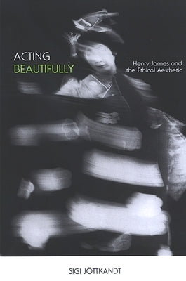 Acting Beautifully: Henry James and the Ethical Aesthetic by Jöttkandt, Sigi