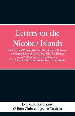 Letters on the Nicobar Islands: Their Natural Productions, and the Manners, Customs, and Superstitions of the Natives: With an Account of an Attempt M by Haensel, John Gottfried