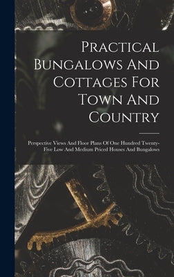 Practical Bungalows And Cottages For Town And Country: Perspective Views And Floor Plans Of One Hundred Twenty-five Low And Medium Priced Houses And B by Anonymous