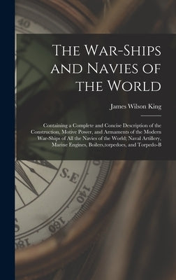 The War-Ships and Navies of the World: Containing a Complete and Concise Description of the Construction, Motive Power, and Armaments of the Modern Wa by King, James Wilson